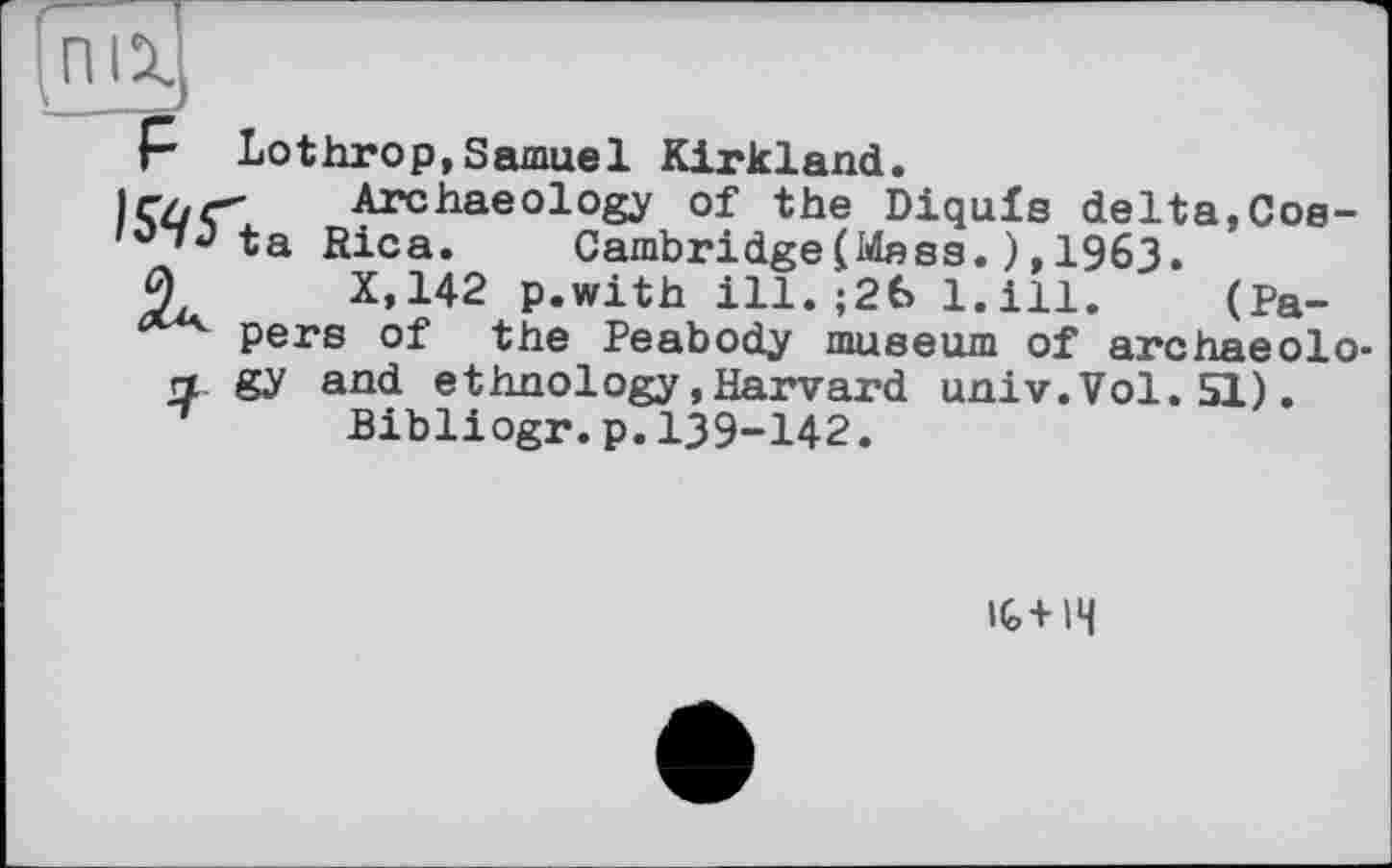 ﻿P Lothrop,Samuel Kirkland.
ir/jr" Archaeology of the Diquis delta,Cos-ta Rica. Cambridge(Mass.),1963.
0	X.142 p.with ill.;26 l.ill. (Pa-
pers of the Peabody museum of archaeolo-
rt gy and ethnology .Harvard univ.Vol. 51). Bibliogr.p.139-142.
IG+H